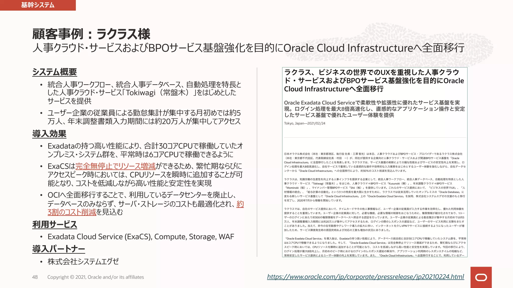 ⼈事クラウド・サービスおよびBPOサービス基盤強化を⽬的にOracle Cloud Infrastructureへ全⾯移⾏ システム概要 • 統合⼈事ワークフロー、統合⼈事データベース、⾃動処理を特⻑と した⼈事クラウド・サービス「Tokiwagi（常盤⽊）」をはじめとした サービスを提供 • ユーザー企業の従業員による勤怠集計が集中する⽉初めでは約5 万⼈、年末調整書類⼊⼒期間には約20万⼈が集中してアクセス 導⼊効果 • Exadataの持つ⾼い性能により、合計30コアCPUで稼働していたオ ンプレミス・システム群を、平常時は6コアCPUで稼働できるように • ExaCSは完全無停⽌でリソース増減ができるため、繁忙期ならびに アクセスピーク時においては、CPUリソースを瞬時に追加することが可 能となり、コストを低減しながら⾼い性能と安定性を実現 • OCIへ全⾯移⾏することで、利⽤しているデータセンターを廃⽌し、 データベースのみならず、サーバ・ストレージのコストも最適化され、約 3割のコスト削減を⾒込む 利⽤サービス • Exadata Cloud Service (ExaCS), Compute, Storage, WAF 導⼊パートナー • 株式会社システムエグゼ 顧客事例︓ラクラス様 48 https://www.oracle.com/jp/corporate/pressrelease/jp20210224.html 基幹システム Copyright © 2021, Oracle and/or its affiliates 