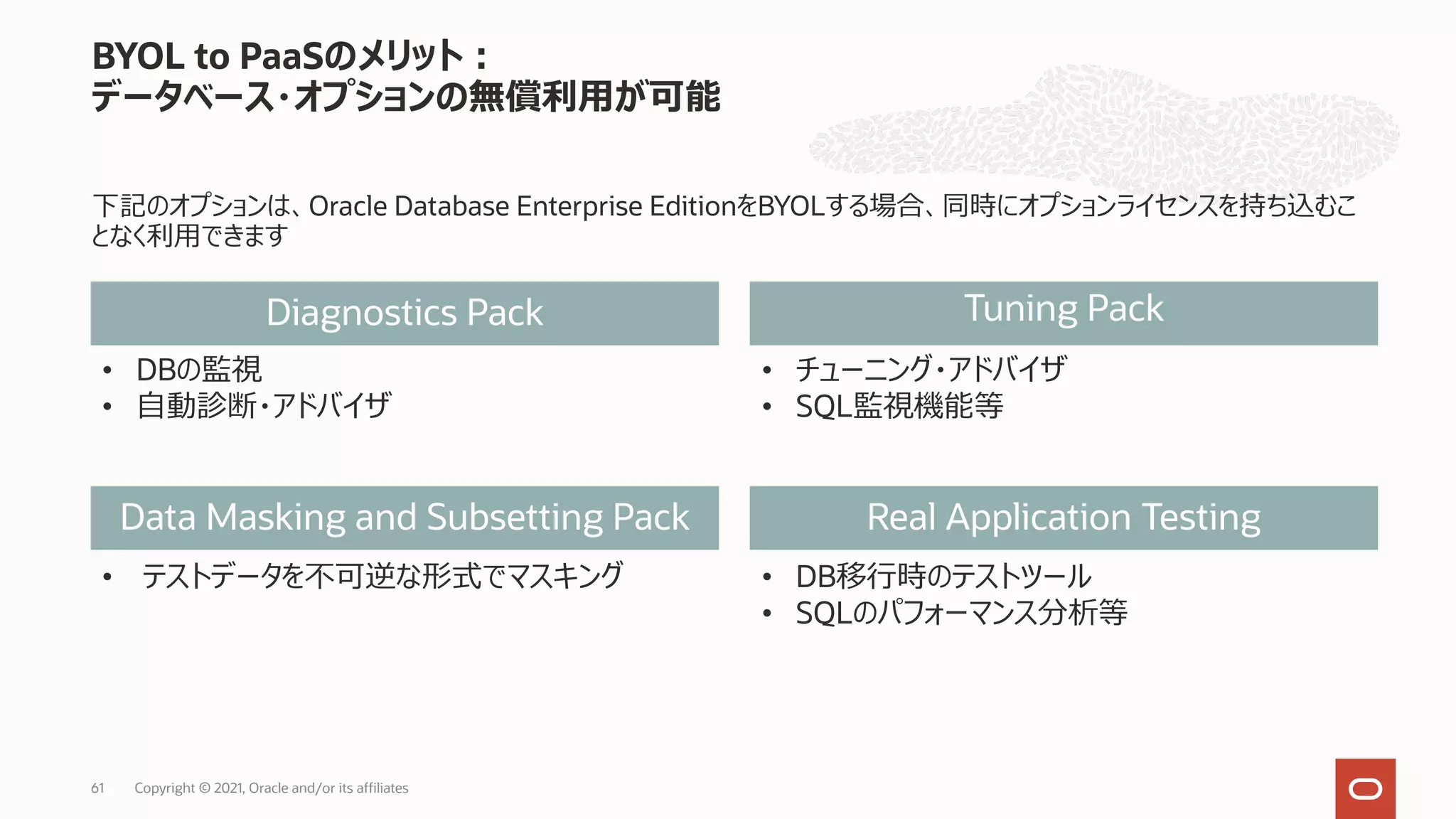 下記のオプションは、Oracle Database Enterprise EditionをBYOLする場合、同時にオプションライセンスを持ち込むこ となく利⽤できます BYOL to PaaSのメリット︓ データベース・オプションの無償利⽤が可能 61 Diagnostics Pack Data Masking and Subsetting Pack Tuning Pack Real Application Testing • DBの監視 • ⾃動診断・アドバイザ • DB移⾏時のテストツール • SQLのパフォーマンス分析等 • テストデータを不可逆な形式でマスキング • チューニング・アドバイザ • SQL監視機能等 Copyright © 2021, Oracle and/or its affiliates 