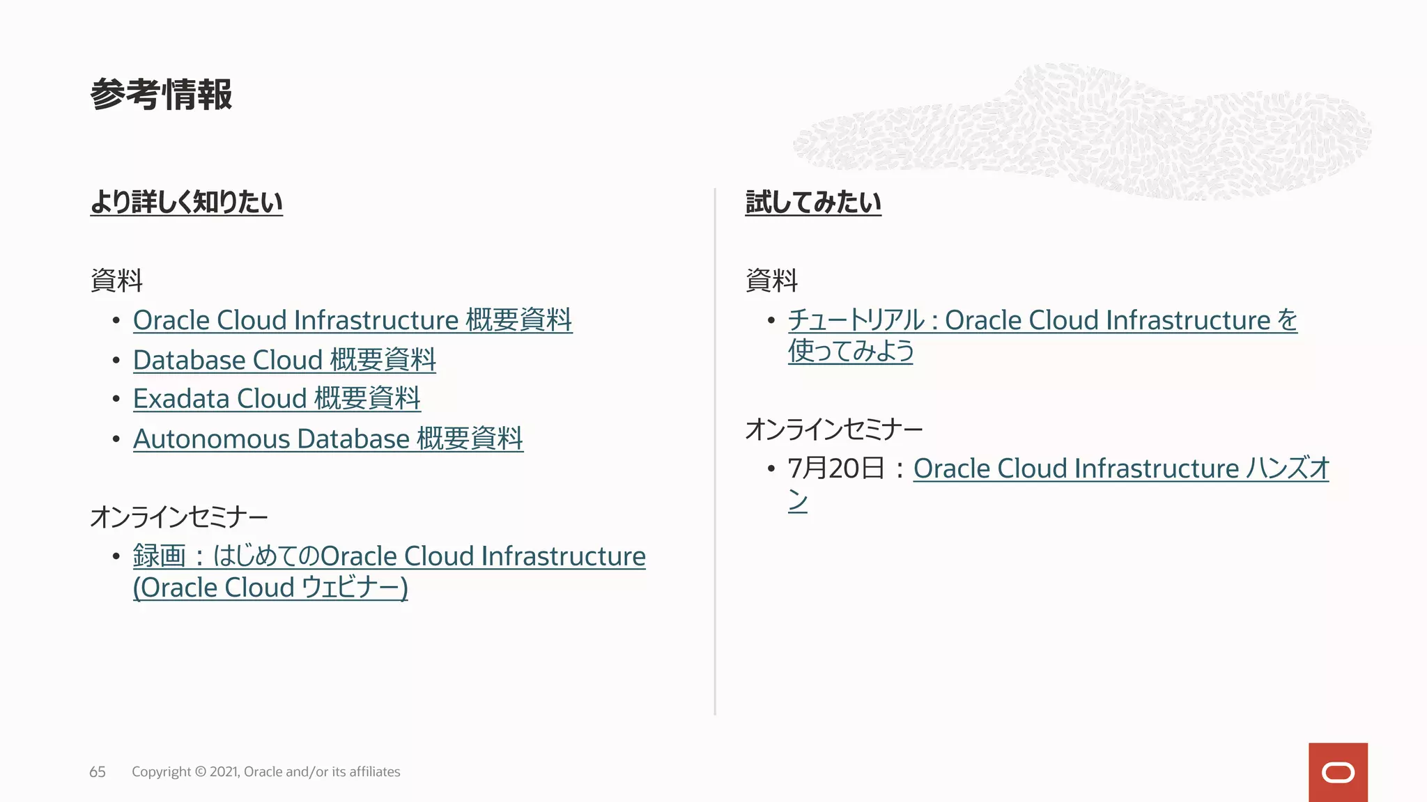 より詳しく知りたい 資料 • Oracle Cloud Infrastructure 概要資料 • Database Cloud 概要資料 • Exadata Cloud 概要資料 • Autonomous Database 概要資料 オンラインセミナー • 録画︓はじめてのOracle Cloud Infrastructure (Oracle Cloud ウェビナー) 試してみたい 資料 • チュートリアル : Oracle Cloud Infrastructure を 使ってみよう オンラインセミナー • 7⽉20⽇︓Oracle Cloud Infrastructure ハンズオ ン 参考情報 65 Copyright © 2021, Oracle and/or its affiliates 