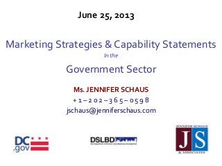 June 25, 2013
Marketing Strategies & Capability Statements
In the
Government Sector
Ms. JENNIFER SCHAUS
+ 1 – 2 0 2 – 3 6 5 – 0 5 9 8
jschaus@jenniferschaus.com
 