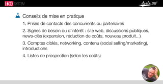  Conseils de mise en pratique
1. Prises de contacts des concurrents ou partenaires
2. Signes de besoin ou d’intérêt : site web, discussions publiques,
news-clés (expansion, réduction de coûts, nouveau produit...)
3. Comptes ciblés, networking, contenu (social selling/marketing),
introductions
4. Listes de prospection (selon les coûts)
 