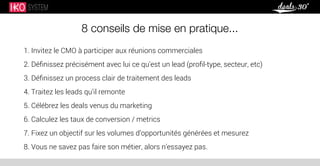 8 conseils de mise en pratique...
1. Invitez le CMO à participer aux réunions commerciales
2. Déﬁnissez précisément avec lui ce qu’est un lead (proﬁl-type, secteur, etc)
3. Déﬁnissez un process clair de traitement des leads
4. Traitez les leads qu’il remonte
5. Célébrez les deals venus du marketing
6. Calculez les taux de conversion / metrics
7. Fixez un objectif sur les volumes d’opportunités générées et mesurez
8. Vous ne savez pas faire son métier, alors n’essayez pas.
 