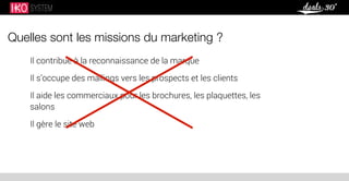 Quelles sont les missions du marketing ?
Il contribue à la reconnaissance de la marque
Il s’occupe des mailings vers les prospects et les clients
Il aide les commerciaux pour les brochures, les plaquettes, les
salons
Il gère le site web
 