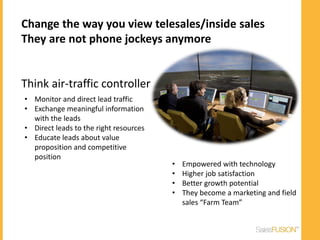 Change the way you view telesales/inside sales
They are not phone jockeys anymore


Think air-traffic controller
• Monitor and direct lead traffic
• Exchange meaningful information
  with the leads
• Direct leads to the right resources
• Educate leads about value
  proposition and competitive
  position
                                        •   Empowered with technology
                                        •   Higher job satisfaction
                                        •   Better growth potential
                                        •   They become a marketing and field
                                            sales “Farm Team”
 