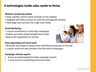 4 technologies inside sales needs to thrive

Website monitoring station
• View, identify, receive alerts of leads on the website
• Integrate with data services to research and append contacts
• View page-level activity from high-score leads

Email Marketing
• 1-touch enrollment in multi-step campaigns
• Follow up emails using trackable html email
• Bulk email capabilities to call lists

Data appending and social tools
• Research and import contacts from identified companies on the site
• 1-touch enroll net new contacts into first-touch campaigns

Campaign activity reports
• Access to daily/weekly/monthly campaign reports
• 1-click access to marketing history for leads
 