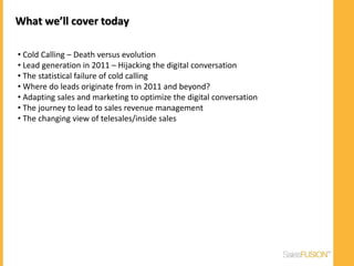 What we’ll cover today

• Cold Calling – Death versus evolution
• Lead generation in 2011 – Hijacking the digital conversation
• The statistical failure of cold calling
• Where do leads originate from in 2011 and beyond?
• Adapting sales and marketing to optimize the digital conversation
• The journey to lead to sales revenue management
• The changing view of telesales/inside sales
 