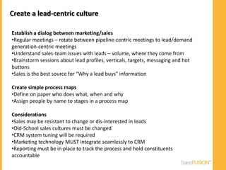 Create a lead-centric culture

Establish a dialog between marketing/sales
•Regular meetings – rotate between pipeline-centric meetings to lead/demand
generation-centric meetings
•Understand sales-team issues with leads – volume, where they come from
•Brainstorm sessions about lead profiles, verticals, targets, messaging and hot
buttons
•Sales is the best source for “Why a lead buys” information

Create simple process maps
•Define on paper who does what, when and why
•Assign people by name to stages in a process map

Considerations
•Sales may be resistant to change or dis-interested in leads
•Old-School sales cultures must be changed
•CRM system tuning will be required
•Marketing technology MUST integrate seamlessly to CRM
•Reporting must be in place to track the process and hold constituents
accountable
 
