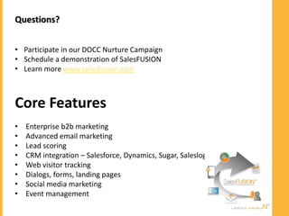 Questions?


• Participate in our DOCC Nurture Campaign
• Schedule a demonstration of SalesFUSION
• Learn more www.salesfusion.com



Core Features
•   Enterprise b2b marketing
•   Advanced email marketing
•   Lead scoring
•   CRM integration – Salesforce, Dynamics, Sugar, Saleslogix…
•   Web visitor tracking
•   Dialogs, forms, landing pages
•   Social media marketing
•   Event management
    Share | Learn | Save
 