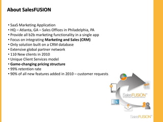 About SalesFUSION

• SaaS Marketing Application
• HQ – Atlanta, GA – Sales Offices in Philadelphia, PA
• Provide all b2b marketing functionality in a single app
• Focus on integrating Marketing and Sales (CRM)
• Only solution built on a CRM database
• Extensive global partner network
• 110 New clients in 2010
• Unique Client Services model
• Game-changing pricing structure
• 99% retention rate
• 90% of all new features added in 2010 – customer requests
 