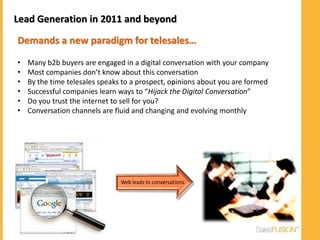 Lead Generation in 2011 and beyond

Demands a new paradigm for telesales…

•   Many b2b buyers are engaged in a digital conversation with your company
•   Most companies don’t know about this conversation
•   By the time telesales speaks to a prospect, opinions about you are formed
•   Successful companies learn ways to “Hijack the Digital Conversation”
•   Do you trust the internet to sell for you?
•   Conversation channels are fluid and changing and evolving monthly
 