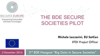 THE BDE SECURE
SOCIETIES PILOT
3rd BDE Hangout “Big Data in Secure Societies”5 December 2016
Michele Lazzarini, EU SatCen
RTDI Project Officer
 