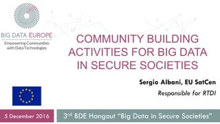 COMMUNITY BUILDING
ACTIVITIES FOR BIG DATA
IN SECURE SOCIETIES
3rd BDE Hangout “Big Data in Secure Societies”5 December 2016
Sergio Albani, EU SatCen
Responsible for RTDI
 