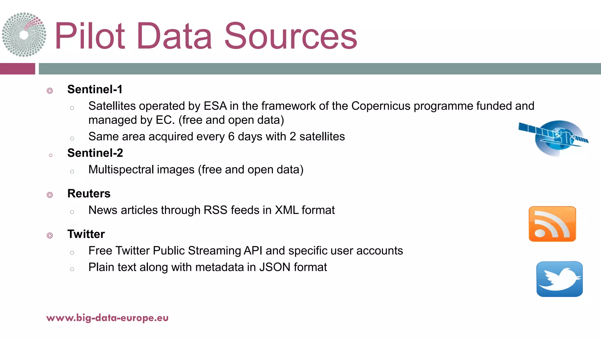 Pilot Data Sources
◎ Sentinel-1
o Satellites operated by ESA in the framework of the Copernicus programme funded and
managed by EC. (free and open data)
o Same area acquired every 6 days with 2 satellites
o Sentinel-2
o Multispectral images (free and open data)
◎ Reuters
o News articles through RSS feeds in XML format
◎ Twitter
o Free Twitter Public Streaming API and specific user accounts
o Plain text along with metadata in JSON format
18-déc.-17www.big-data-europe.eu
 