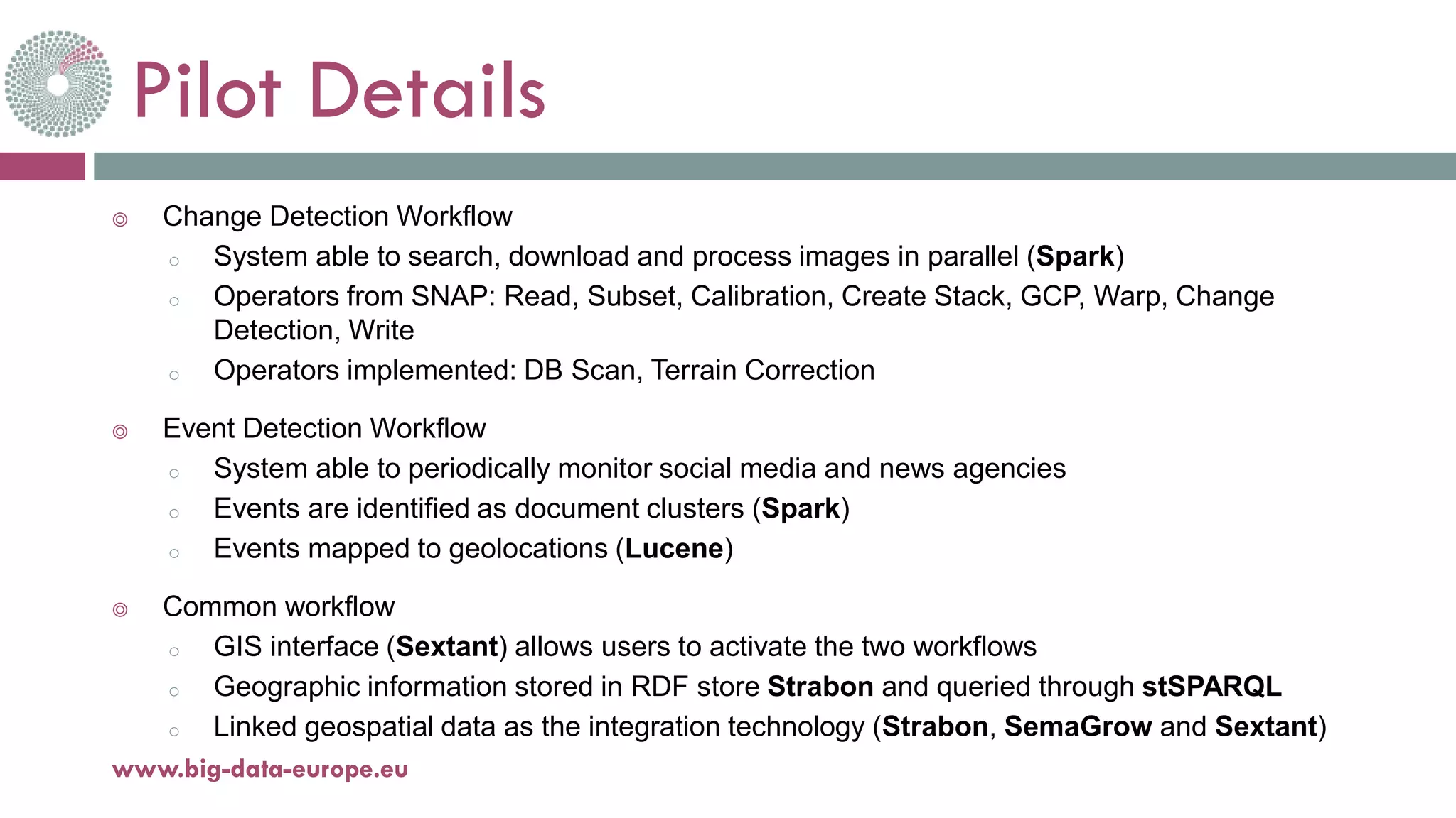 Pilot Details
◎ Change Detection Workflow
o System able to search, download and process images in parallel (Spark)
o Operators from SNAP: Read, Subset, Calibration, Create Stack, GCP, Warp, Change
Detection, Write
o Operators implemented: DB Scan, Terrain Correction
◎ Event Detection Workflow
o System able to periodically monitor social media and news agencies
o Events are identified as document clusters (Spark)
o Events mapped to geolocations (Lucene)
◎ Common workflow
o GIS interface (Sextant) allows users to activate the two workflows
o Geographic information stored in RDF store Strabon and queried through stSPARQL
o Linked geospatial data as the integration technology (Strabon, SemaGrow and Sextant)
18-déc.-17www.big-data-europe.eu
 