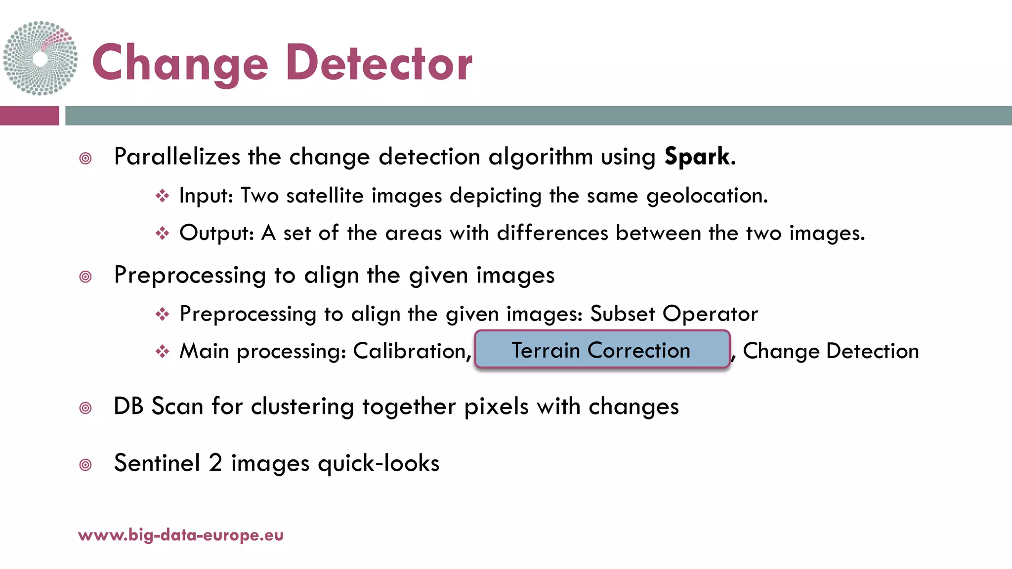 Change Detector
 Parallelizes the change detection algorithm using Spark.
 Input: Two satellite images depicting the same geolocation.
 Output: A set of the areas with differences between the two images.
 Preprocessing to align the given images
 Preprocessing to align the given images: Subset Operator
 Main processing: Calibration, CreateStack, GCP, Warp, Change Detection
 DB Scan for clustering together pixels with changes
 Sentinel 2 images quick-looks
18-déc.-17www.big-data-europe.eu
Terrain Correction
 