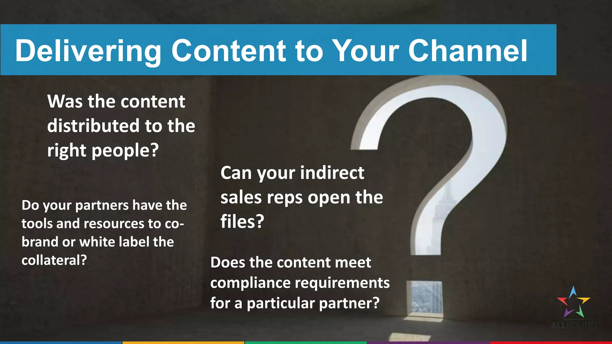 Delivering Content to Your Channel
Was the content
distributed to the
right people?
Can your indirect
sales reps open the
files?
Do your partners have the
tools and resources to co-
brand or white label the
collateral? Does the content meet
compliance requirements
for a particular partner?
 