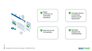 12
Copyright © 2008 - 2022 SecPod Technologies - AUTHORISED USE ONLY
Easy set up and
On boarding
Leverage cloud or
on-premises
solution as per
requirement
Rapid,
continuous, &
automated
operations
Seamless
integration &
interoperability
 