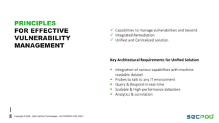 04
Copyright © 2008 - 2022 SecPod Technologies - AUTHORISED USE ONLY
PRINCIPLES
FOR EFFECTIVE
VULNERABILITY
MANAGEMENT
Key Architectural Requirements for Unified Solution
 Integration of various capabilities with machine
readable dataset
 Probes to talk to any IT environment
 Query & Respond in real-time
 Scalable & High-performance datastore
 Analytics & correlation
 Capabilities to manage vulnerabilities and beyond
 Integrated Remediation
 Unified and Centralized solution
 