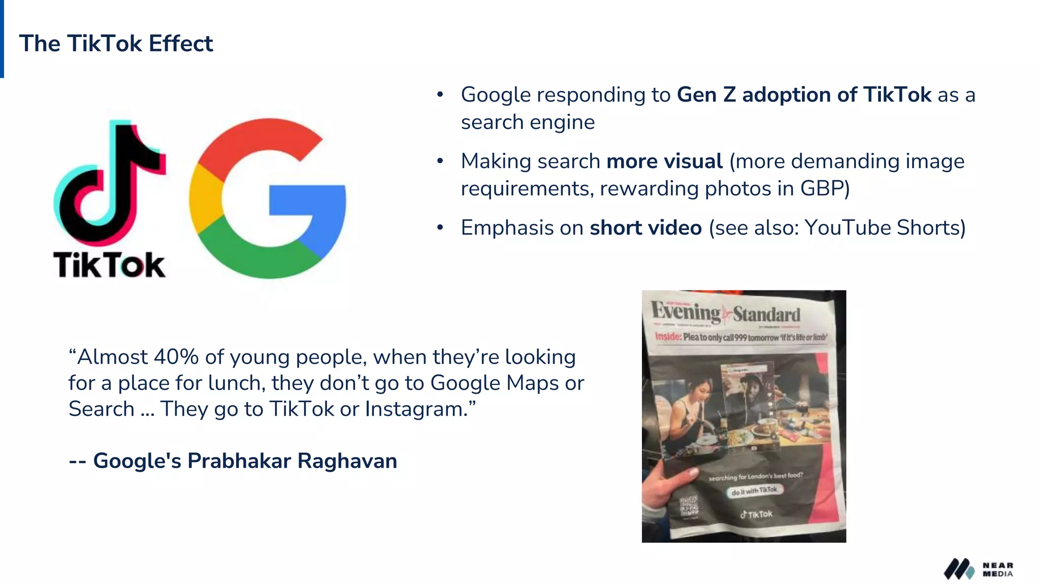 The TikTok Effect
• Google responding to Gen Z adoption of TikTok as a
search engine
• Making search more visual (more demanding image
requirements, rewarding photos in GBP)
• Emphasis on short video (see also: YouTube Shorts)
“Almost 40% of young people, when they’re looking
for a place for lunch, they don’t go to Google Maps or
Search ... They go to TikTok or Instagram.”
-- Google's Prabhakar Raghavan
 