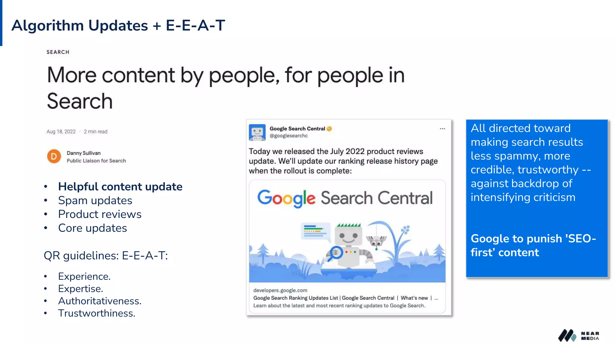Algorithm Updates + E-E-A-T
• Helpful content update
• Spam updates
• Product reviews
• Core updates
QR guidelines: E-E-A-T:
• Experience.
• Expertise.
• Authoritativeness.
• Trustworthiness.
All directed toward
making search results
less spammy, more
credible, trustworthy --
against backdrop of
intensifying criticism
Google to punish 'SEO-
first’ content
 