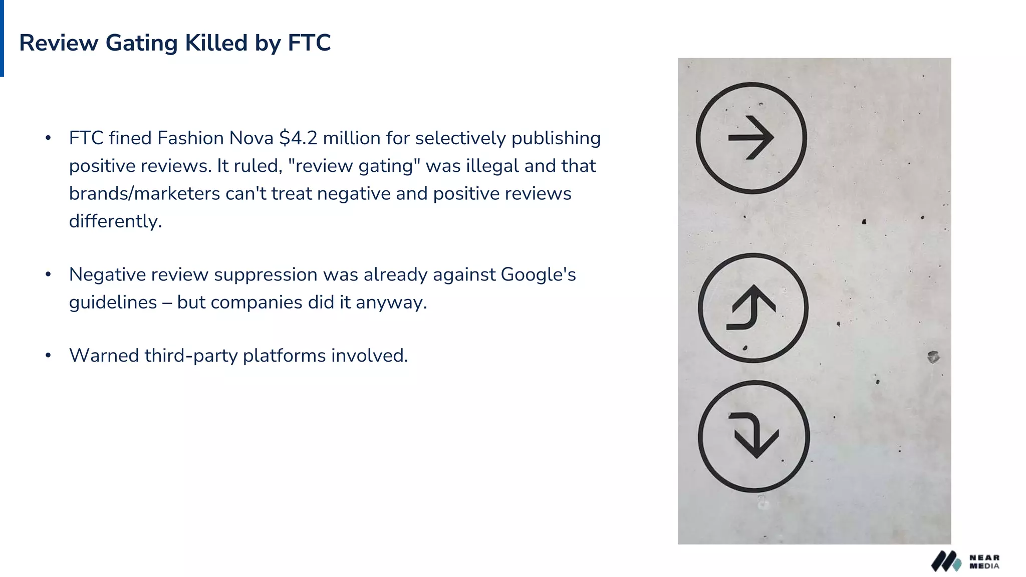 Review Gating Killed by FTC
• FTC fined Fashion Nova $4.2 million for selectively publishing
positive reviews. It ruled, "review gating" was illegal and that
brands/marketers can't treat negative and positive reviews
differently.
• Negative review suppression was already against Google's
guidelines – but companies did it anyway.
• Warned third-party platforms involved.
 