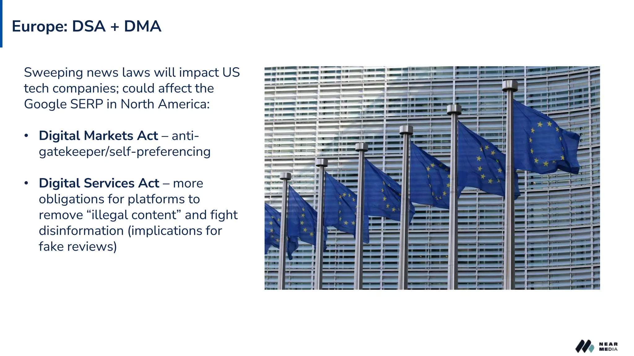 Europe: DSA + DMA
Sweeping news laws will impact US
tech companies; could affect the
Google SERP in North America:
• Digital Markets Act – anti-
gatekeeper/self-preferencing
• Digital Services Act – more
obligations for platforms to
remove “illegal content” and fight
disinformation (implications for
fake reviews)
 