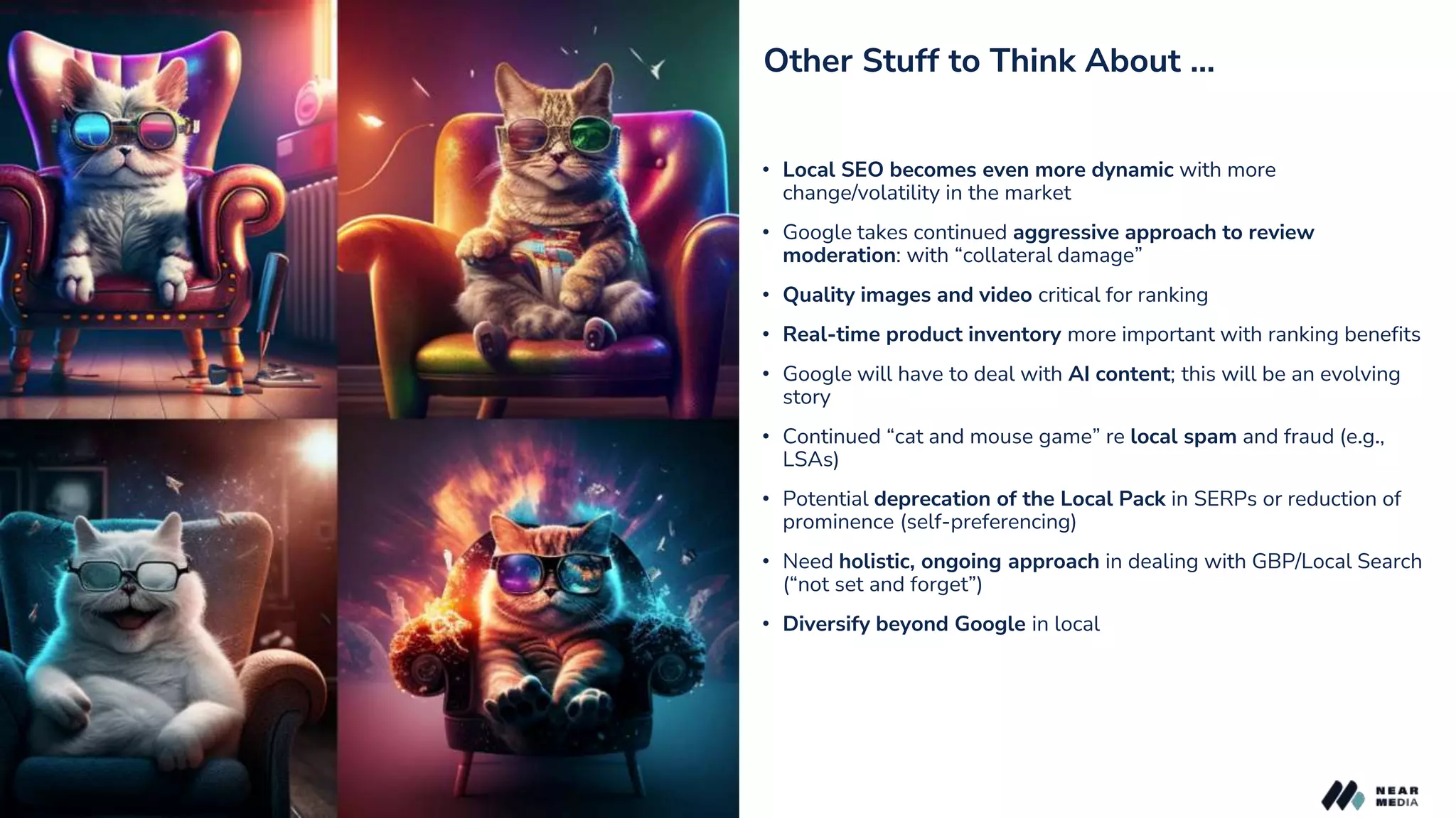 Other Stuff to Think About …
• Local SEO becomes even more dynamic with more
change/volatility in the market
• Google takes continued aggressive approach to review
moderation: with “collateral damage”
• Quality images and video critical for ranking
• Real-time product inventory more important with ranking benefits
• Google will have to deal with AI content; this will be an evolving
story
• Continued “cat and mouse game” re local spam and fraud (e.g.,
LSAs)
• Potential deprecation of the Local Pack in SERPs or reduction of
prominence (self-preferencing)
• Need holistic, ongoing approach in dealing with GBP/Local Search
(“not set and forget”)
• Diversify beyond Google in local
 