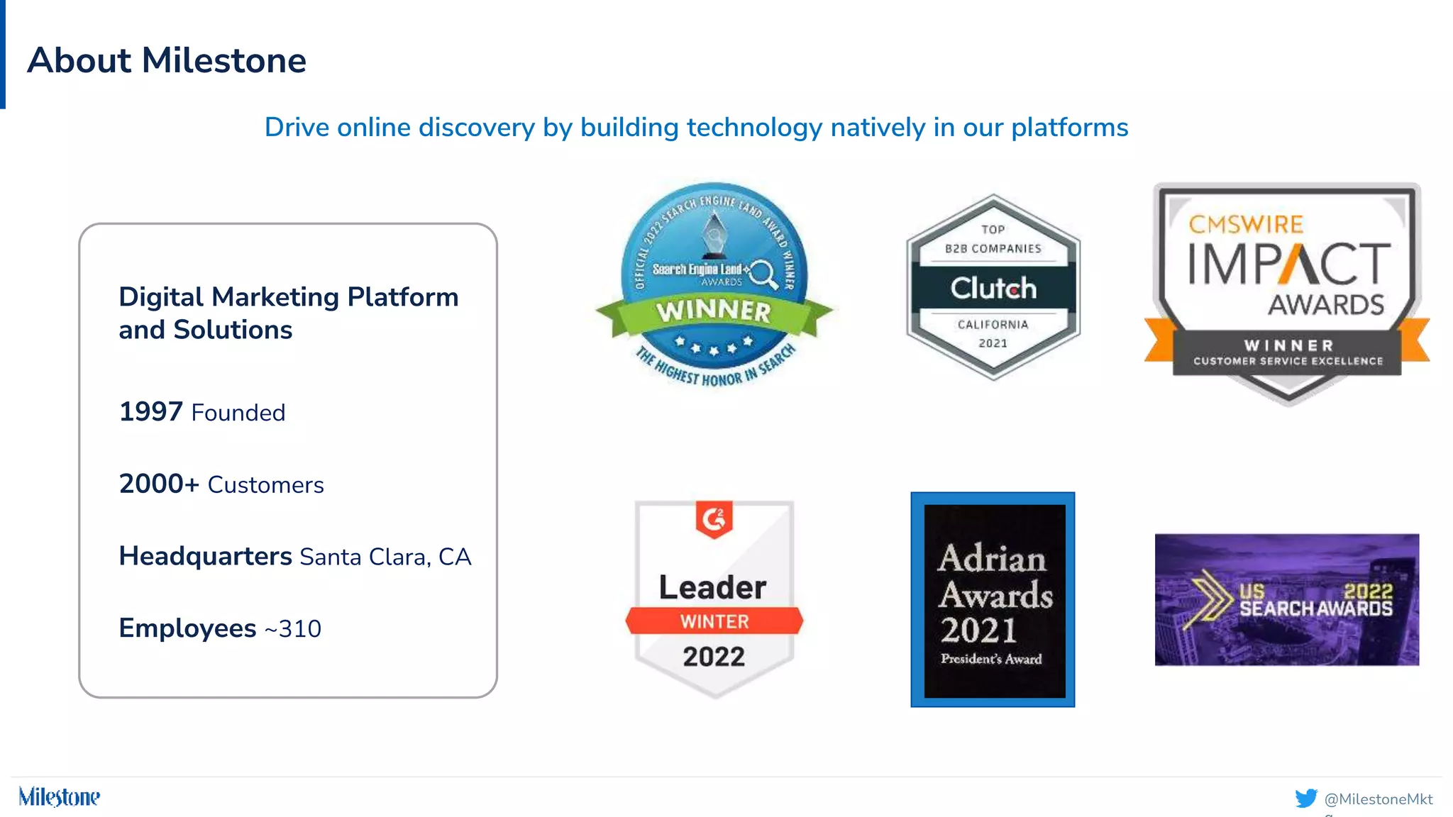 @MilestoneMkt
About Milestone
1997 Founded
2000+ Customers
Headquarters Santa Clara, CA
Employees ~310
Drive online discovery by building technology natively in our platforms
Digital Marketing Platform
and Solutions
 