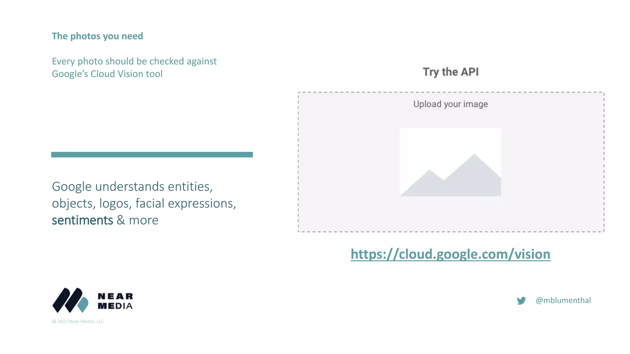 © 2022 Near Media, LLC
@mblumenthal
The photos you need
Every photo should be checked against
Google’s Cloud Vision tool
https://cloud.google.com/vision
Google understands entities,
objects, logos, facial expressions,
sentiments & more
 