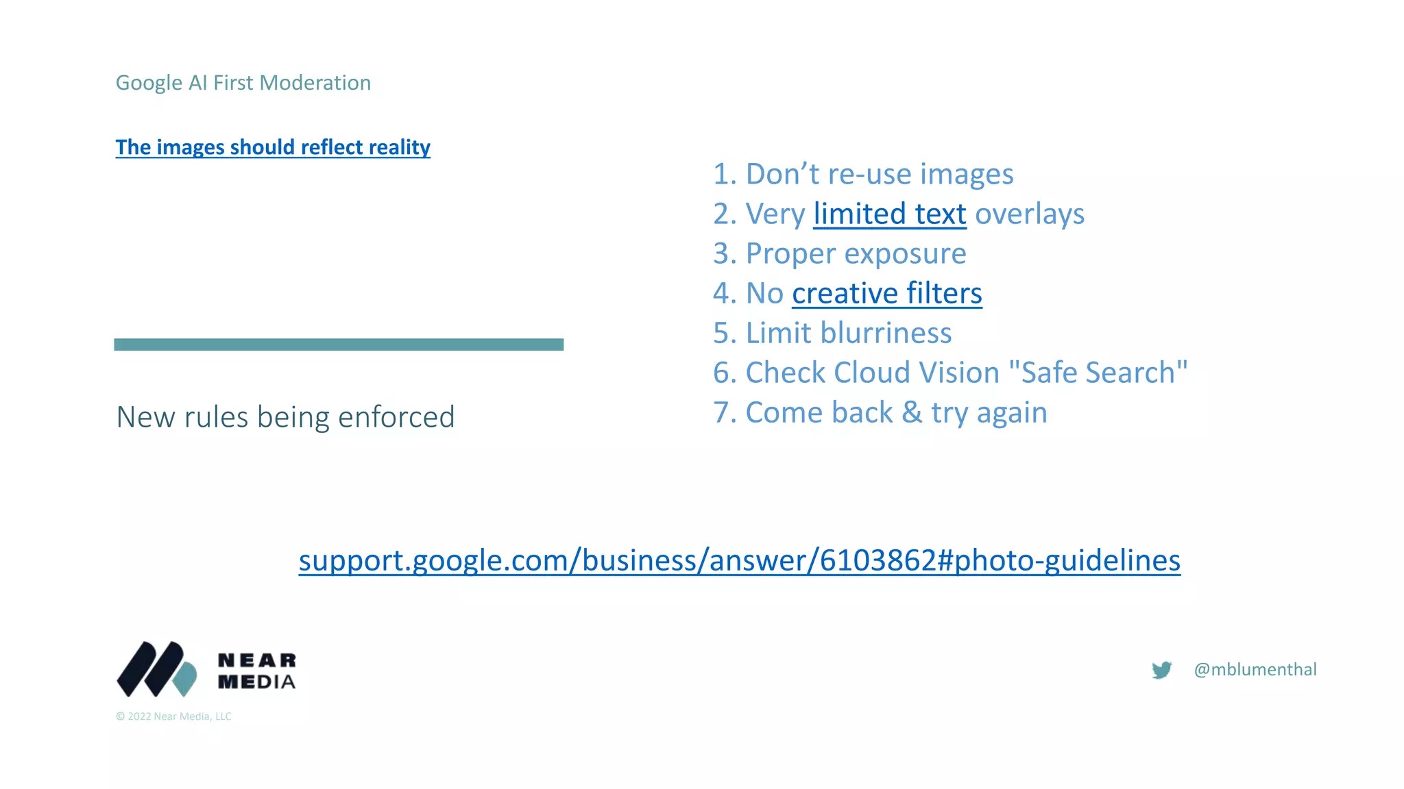 © 2022 Near Media, LLC
@mblumenthal
New rules being enforced
2016
Google AI First Moderation
The images should reflect reality
1. Don’t re-use images
2. Very limited text overlays
3. Proper exposure
4. No creative filters
5. Limit blurriness
6. Check Cloud Vision "Safe Search"
7. Come back & try again
support.google.com/business/answer/6103862#photo-guidelines
 