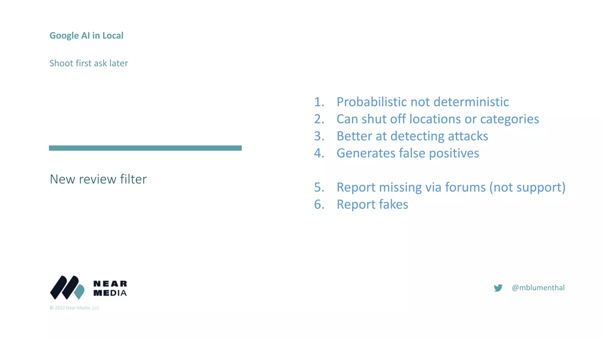 © 2022 Near Media, LLC
@mblumenthal
New review filter
2018
2016
Google AI in Local
Shoot first ask later
1. Probabilistic not deterministic
2. Can shut off locations or categories
3. Better at detecting attacks
4. Generates false positives
5. Report missing via forums (not support)
6. Report fakes
 