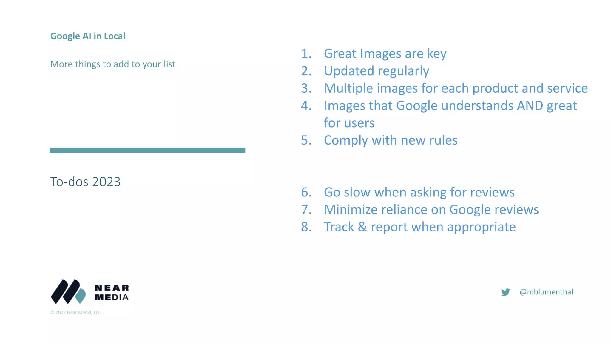 © 2022 Near Media, LLC
@mblumenthal
To-dos 2023
2018
2016
Google AI in Local
More things to add to your list
1. Great Images are key
2. Updated regularly
3. Multiple images for each product and service
4. Images that Google understands AND great
for users
5. Comply with new rules
6. Go slow when asking for reviews
7. Minimize reliance on Google reviews
8. Track & report when appropriate
 