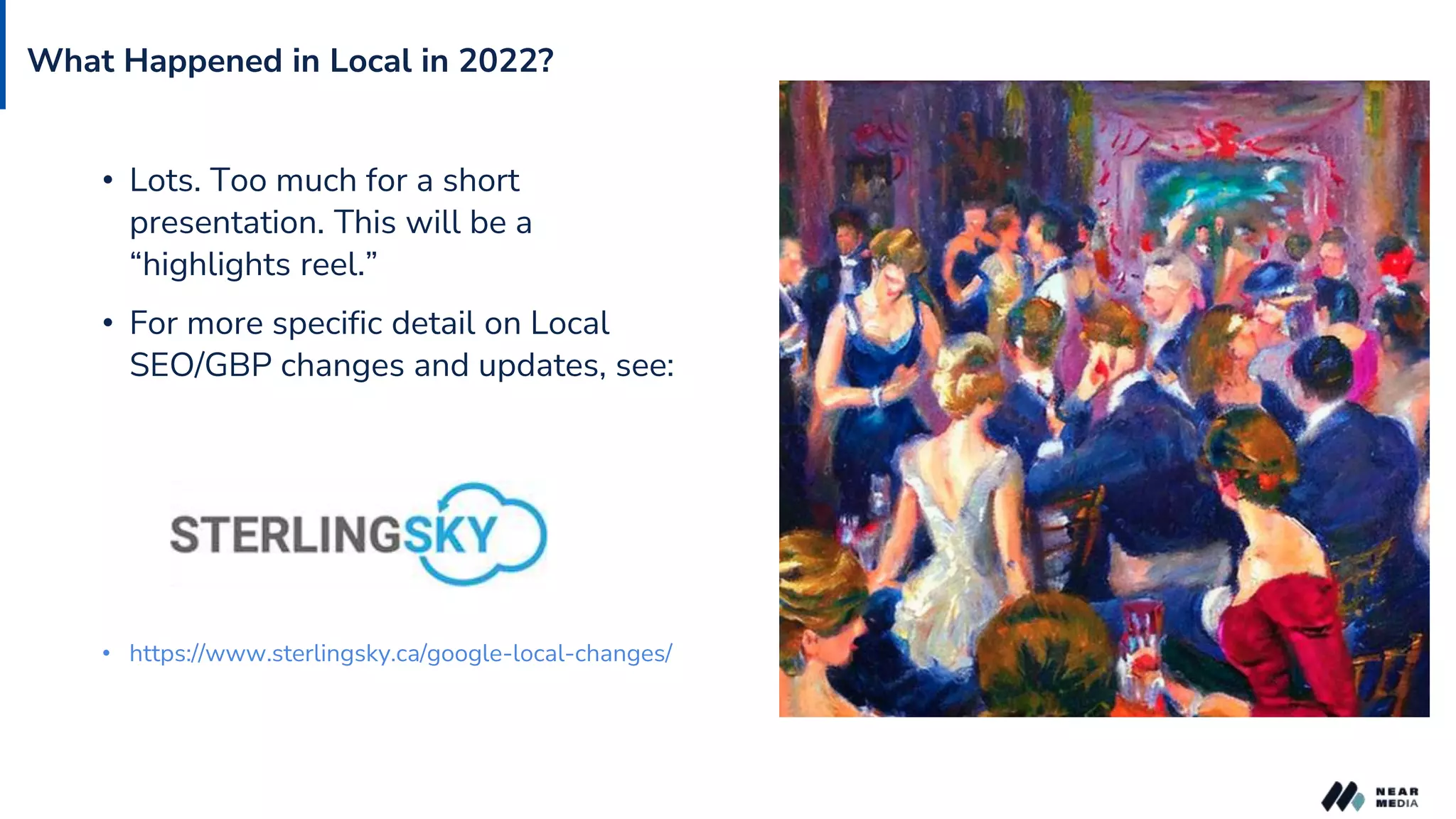 What Happened in Local in 2022?
• Lots. Too much for a short
presentation. This will be a
“highlights reel.”
• For more specific detail on Local
SEO/GBP changes and updates, see:
• https://www.sterlingsky.ca/google-local-changes/
 