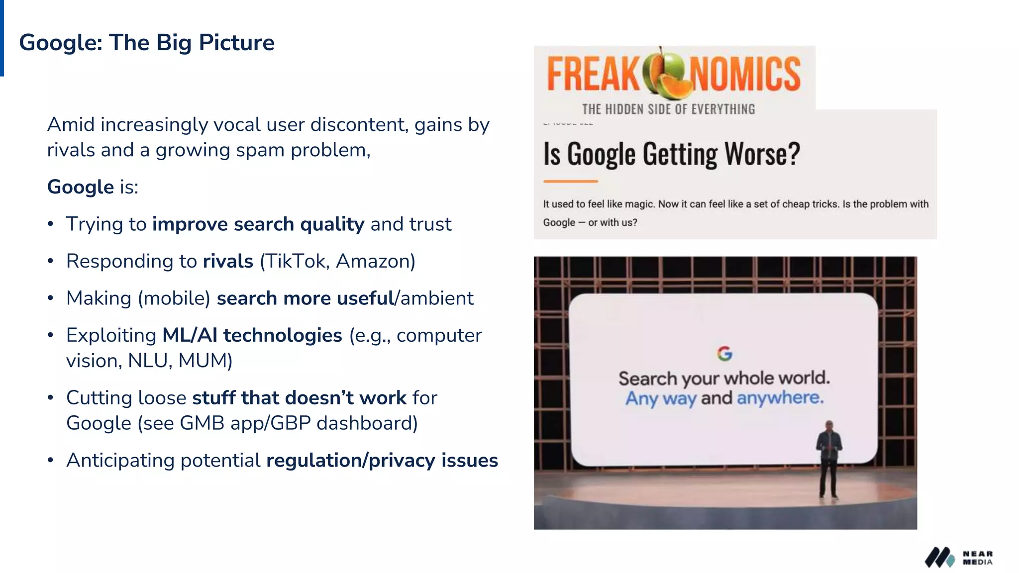 Google: The Big Picture
Amid increasingly vocal user discontent, gains by
rivals and a growing spam problem,
Google is:
• Trying to improve search quality and trust
• Responding to rivals (TikTok, Amazon)
• Making (mobile) search more useful/ambient
• Exploiting ML/AI technologies (e.g., computer
vision, NLU, MUM)
• Cutting loose stuff that doesn’t work for
Google (see GMB app/GBP dashboard)
• Anticipating potential regulation/privacy issues
 