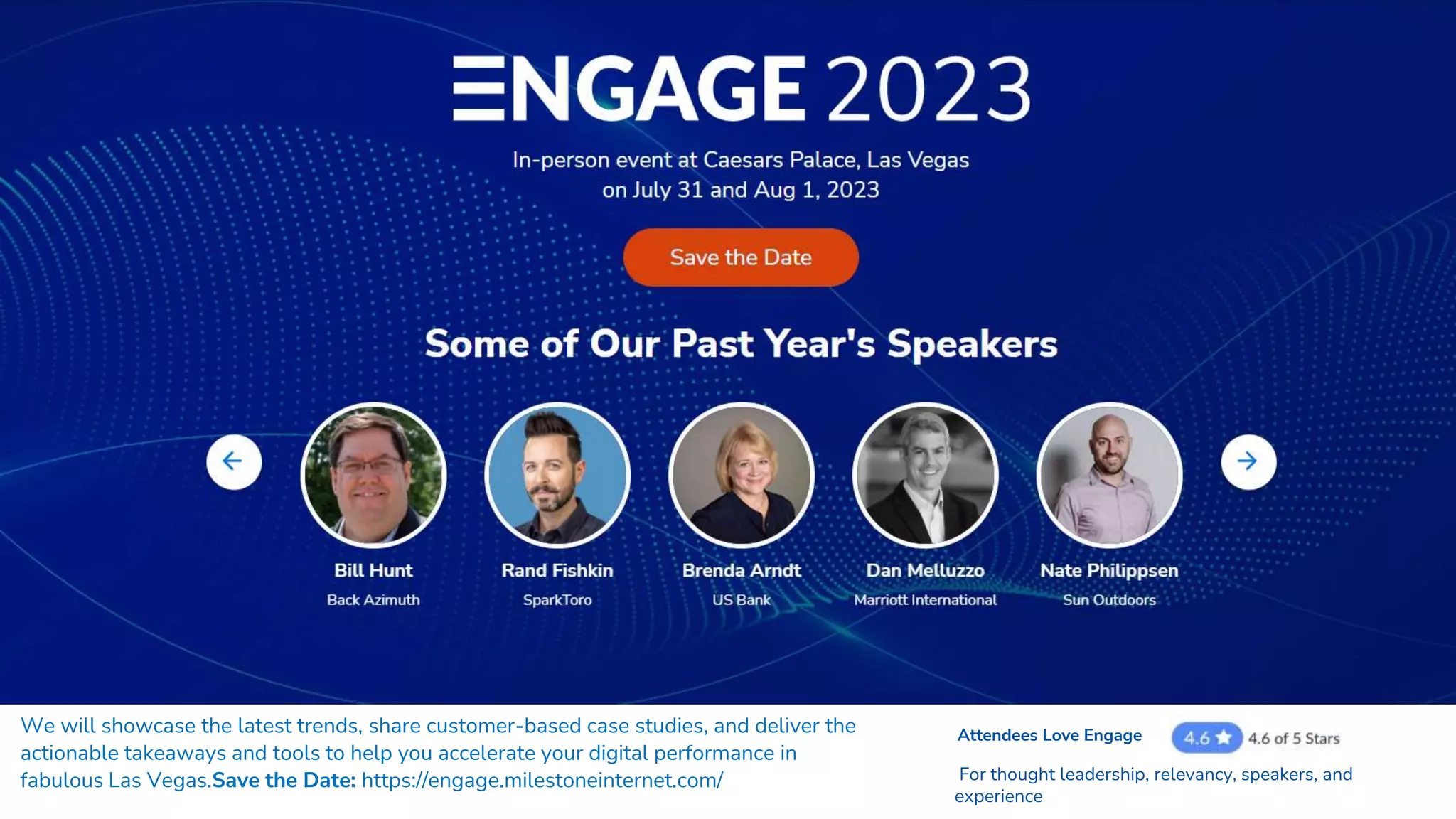 We will showcase the latest trends, share customer-based case studies, and deliver the
actionable takeaways and tools to help you accelerate your digital performance in
fabulous Las Vegas.Save the Date: https://engage.milestoneinternet.com/
Attendees Love Engage
For thought leadership, relevancy, speakers, and
experience
 