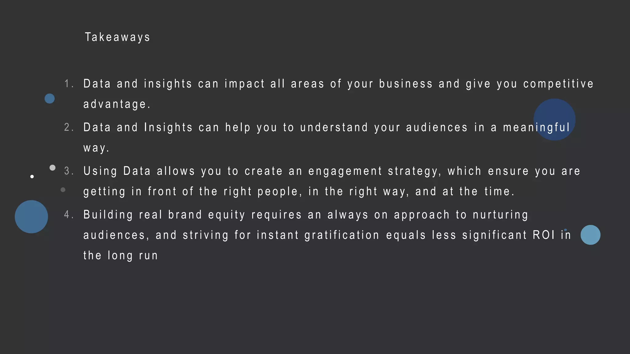 Ta k e a w a y s
1 . D a t a a n d i n s i g h t s c a n i m p a c t a l l a r e a s o f y o u r b u s i n e s s a n d g i v e y o u c o m p e t i t i v e
a d v a n t a g e .
2 . D a t a a n d I n s i g h t s c a n h e l p y o u t o u n d e r s t a n d y o u r a u d i e n c e s i n a m e a n i n g f u l
w a y.
3 . U s i n g D a t a a l l o w s y o u t o c r e a t e a n e n g a g e m e n t s t r a t e g y, w h i c h e n s u r e y o u a r e
g e t t i n g i n f r o n t o f t h e r i g h t p e o p l e , i n t h e r i g h t w a y, a n d a t t h e t i m e .
4 . B u i l d i n g r e a l b r a n d e q u i t y r e q u i r e s a n a l w a y s o n a p p r o a c h t o n u r t u r i n g
a u d i e n c e s , a n d s t r i v i n g f o r i n s t a n t g r a t i f i c a t i o n e q u a l s l e s s s i g n i f i c a n t R O I i n
t h e l o n g r u n
 