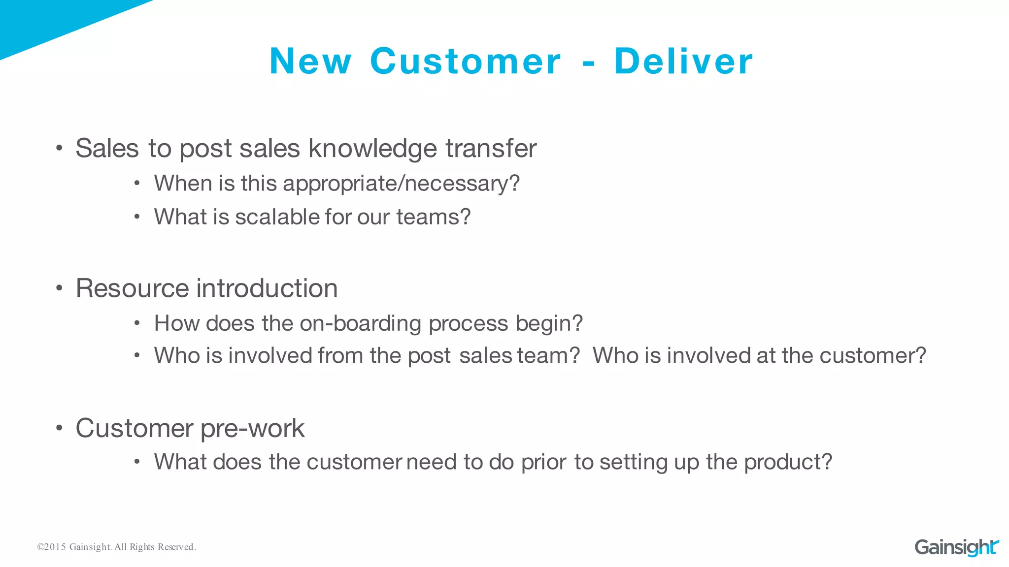 ©2015 Gainsight. All Rights Reserved.
New Customer - Deliver
• Sales to post sales knowledge transfer
• When is this appropriate/necessary?
• What is scalable for our teams?
• Resource introduction
• How does the on-boarding process begin?
• Who is involved from the post sales team? Who is involved at the customer?
• Customer pre-work
• What does the customer need to do prior to setting up the product?
 