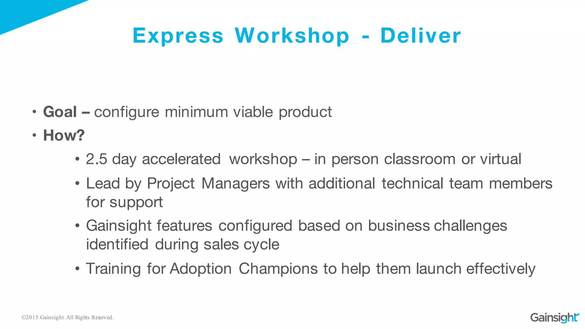 ©2015 Gainsight. All Rights Reserved.
Express Workshop - Deliver
• Goal – configure minimum viable product
• How?
• 2.5 day accelerated workshop – in person classroom or virtual
• Lead by Project Managers with additional technical team members
for support
• Gainsight features configured based on business challenges
identified during sales cycle
• Training for Adoption Champions to help them launch effectively
 