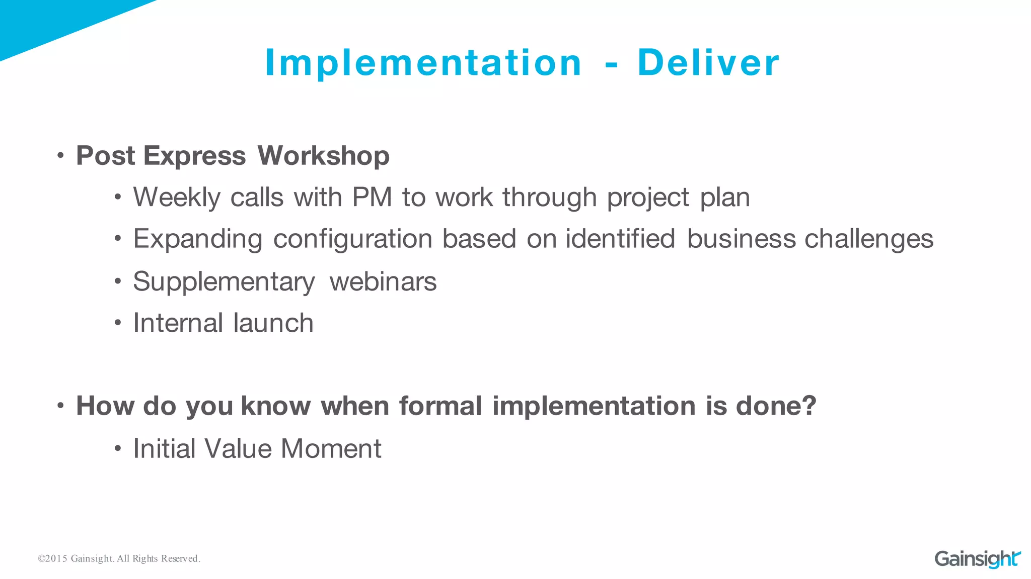 ©2015 Gainsight. All Rights Reserved.
Implementation - Deliver
• Post Express Workshop
• Weekly calls with PM to work through project plan
• Expanding configuration based on identified business challenges
• Supplementary webinars
• Internal launch
• How do you know when formal implementation is done?
• Initial Value Moment
 
