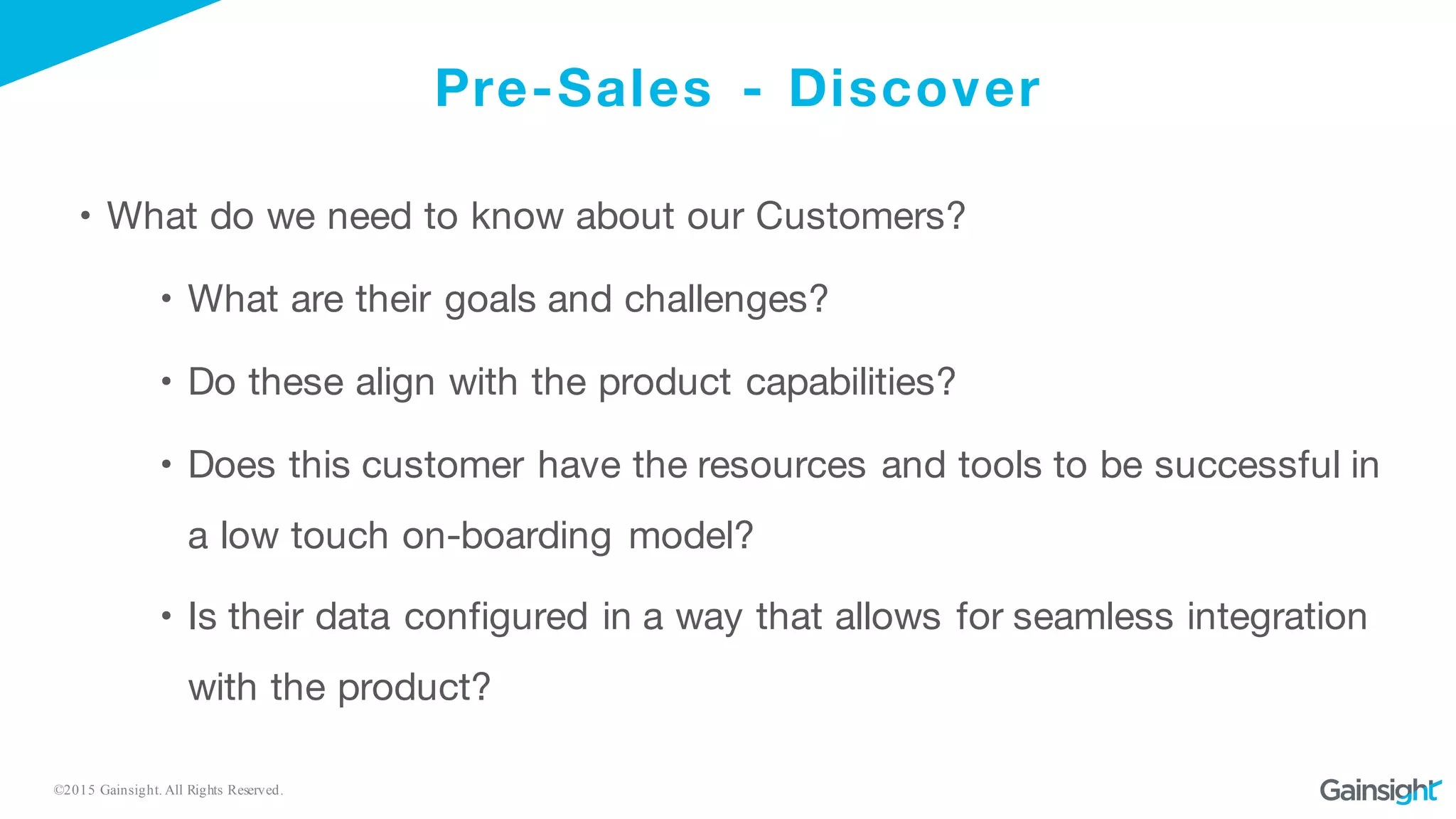 ©2015 Gainsight. All Rights Reserved.
Pre-Sales - Discover
• What do we need to know about our Customers?
• What are their goals and challenges?
• Do these align with the product capabilities?
• Does this customer have the resources and tools to be successful in
a low touch on-boarding model?
• Is their data configured in a way that allows for seamless integration
with the product?
 