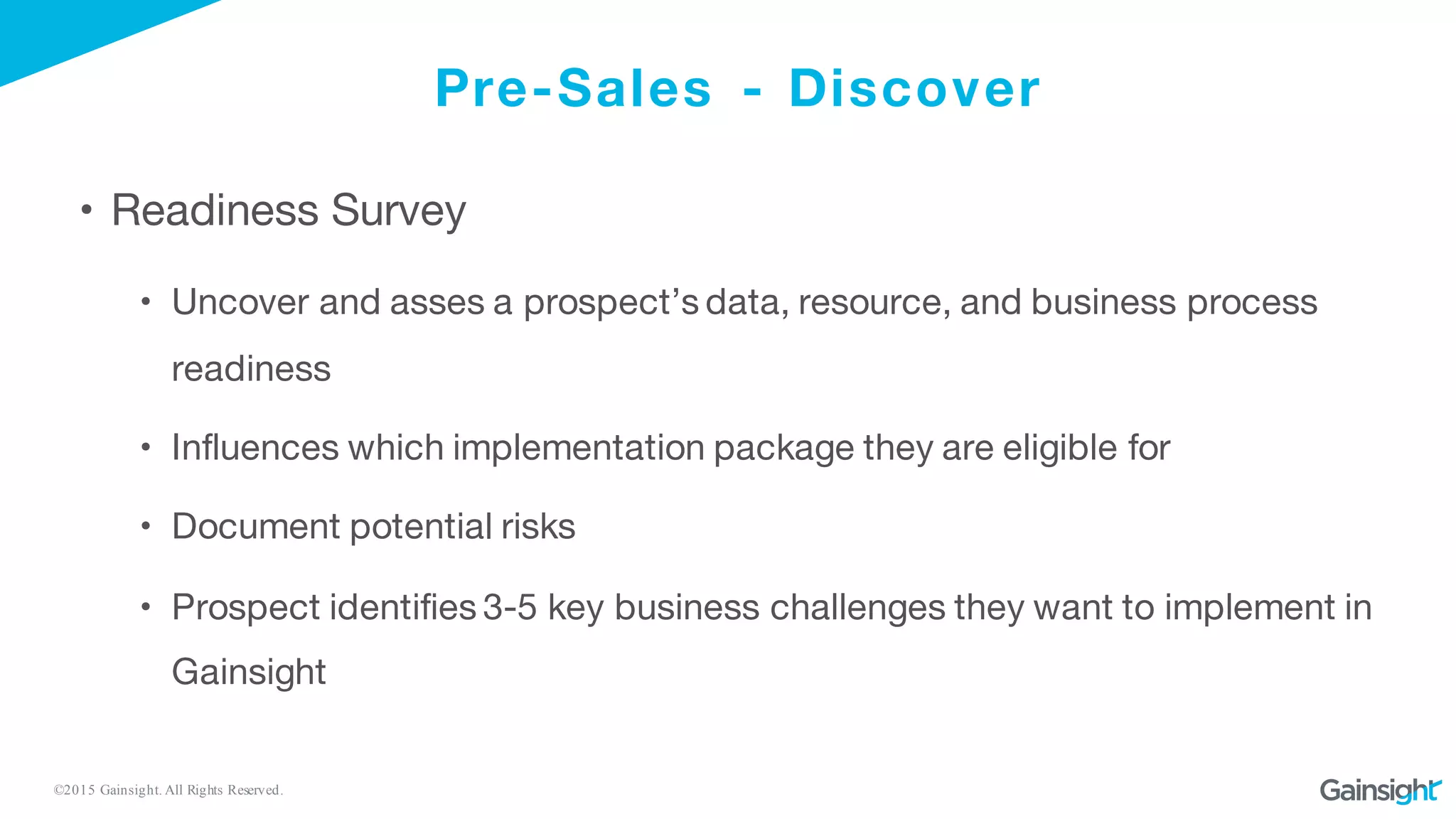 ©2015 Gainsight. All Rights Reserved.
Pre-Sales - Discover
• Readiness Survey
• Uncover and asses a prospect’s data, resource, and business process
readiness
• Influences which implementation package they are eligible for
• Document potential risks
• Prospect identifies 3-5 key business challenges they want to implement in
Gainsight
 