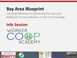 1
Worker Coop Academy Design by
Blueprint Collaborative is licensed
under a Creative Commons
Attribution-NonCommercial-
ShareAlike 4.0 International License.
Bay Area Blueprint
Creating Pathways to Ownership for Low and
Moderate Income Workers in the Inner East Bay
Info Session
 