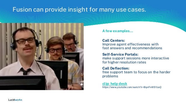 Fusion can provide insight for many use cases.
A few examples…
Call Centers:
Improve agent effectiveness with
fast answers and recommendations
Self-Service Portals:
make support sessions more interactive
for higher resolution rates
Call Deflection:
free support team to focus on the harder
problems
clip: help desk
https://www.youtube.com/watch?v=BqnFnWSYzaQ
 