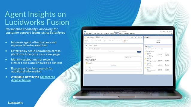 ● Increase agent effectiveness and
improve time-to-resolution
● Effortlessly scale knowledge across
platforms from your case view page
● Identify subject matter experts,
similar cases, and knowledge content
● Execute a free form search for
additional information
● Available now in the Salesforce
AppExchange
Agent Insights on
Lucidworks Fusion
Personalize knowledge discovery for
customer support teams using Salesforce
 