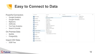 12
Easy to Connect to Data
Powerful Connectors
○ Google Analytics
○ Google Sheets
○ BigQuery
○ AdWords
○ YouTube Analytics
○ Search Console
On Premise Data
○ MySQL
○ PostgreSQL
Import CSV Data
○ 2GB Free
 