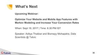 36
What’s Next
Upcoming Webinar:
Optimize Your Website and Mobile App Features with
Markov Modeling and Increase Your Conversion Rates
When: Sept 19, 2017 | Time: 8.30 PM IST
Speaker: Aditya Thakkar and Bismayy Mohapatra, Data
Scientists @ Tatvic
 