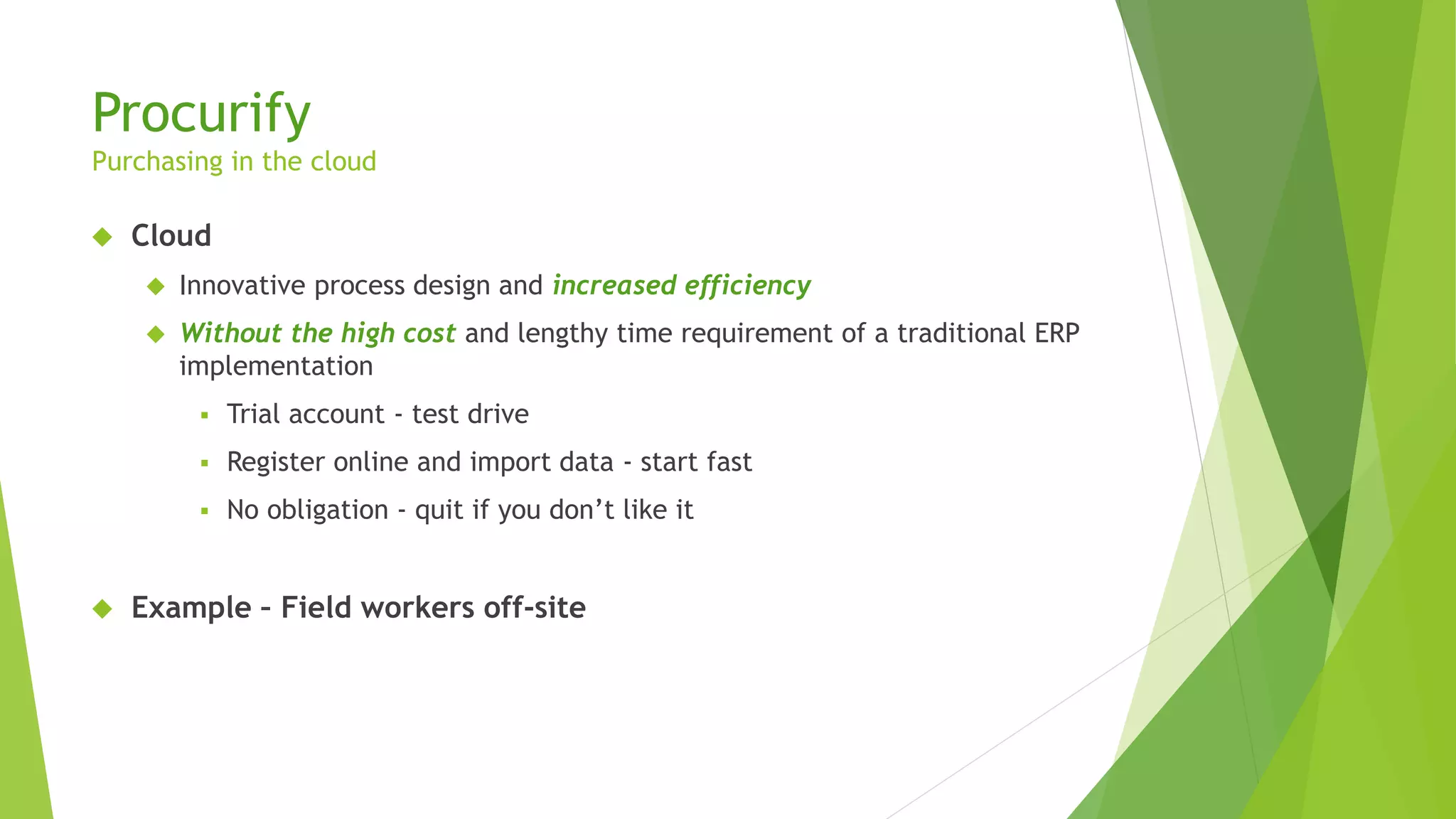 Procurify
Purchasing in the cloud
 Cloud
 Innovative process design and increased efficiency
 Without the high cost and lengthy time requirement of a traditional ERP
implementation
 Trial account - test drive
 Register online and import data - start fast
 No obligation - quit if you don’t like it
 Example – Field workers off-site
 