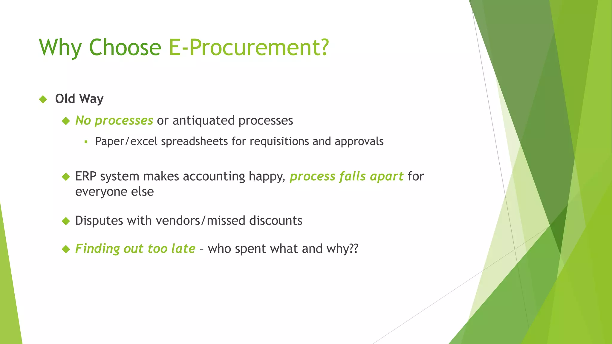 Why Choose E-Procurement?
 Old Way
 No processes or antiquated processes
 Paper/excel spreadsheets for requisitions and approvals
 ERP system makes accounting happy, process falls apart for
everyone else
 Disputes with vendors/missed discounts
 Finding out too late – who spent what and why??
 