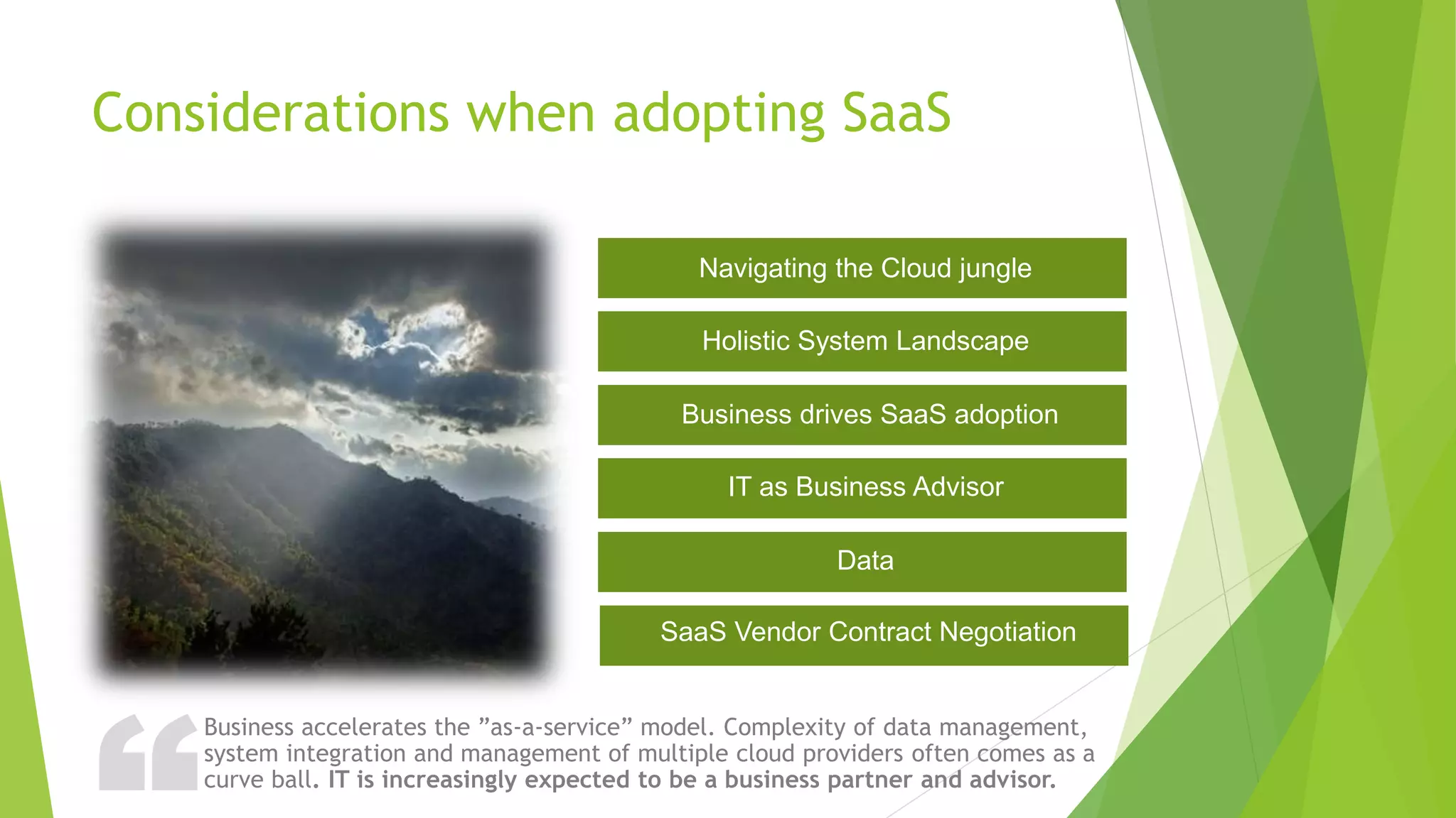 ?Considerations when adopting SaaS
Business accelerates the ”as-a-service” model. Complexity of data management,
system integration and management of multiple cloud providers often comes as a
curve ball. IT is increasingly expected to be a business partner and advisor.
Navigating the Cloud jungle
Holistic System Landscape
Business drives SaaS adoption
IT as Business Advisor
Data
SaaS Vendor Contract Negotiation
 