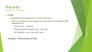 Procurify
Purchasing in the cloud
 Cloud
 Innovative process design and increased efficiency
 Without the high cost and lengthy time requirement of a traditional ERP
implementation
 Trial account - test drive
 Register online and import data - start fast
 No obligation - quit if you don’t like it
 Example – Field workers off-site
 